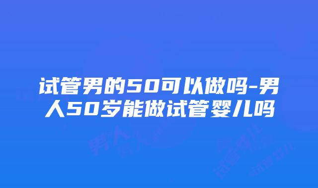 试管男的50可以做吗-男人50岁能做试管婴儿吗