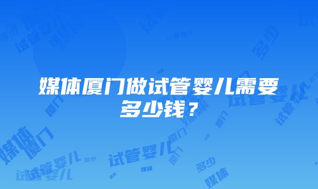 媒体厦门做试管婴儿需要多少钱？