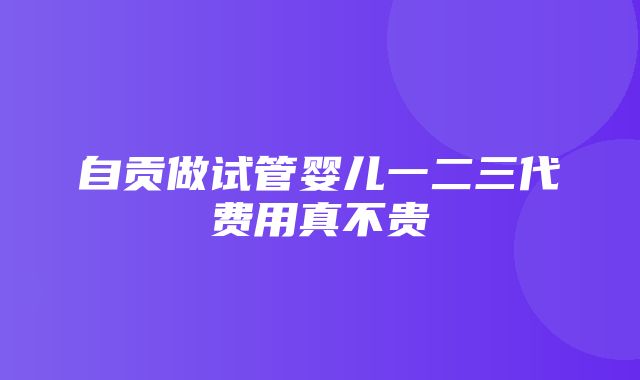 自贡做试管婴儿一二三代费用真不贵