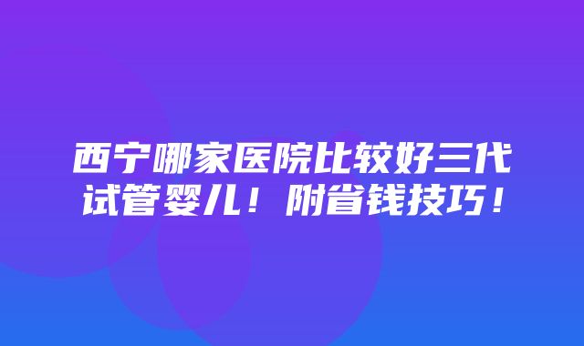 西宁哪家医院比较好三代试管婴儿！附省钱技巧！