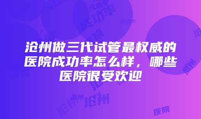 沧州做三代试管最权威的医院成功率怎么样，哪些医院很受欢迎