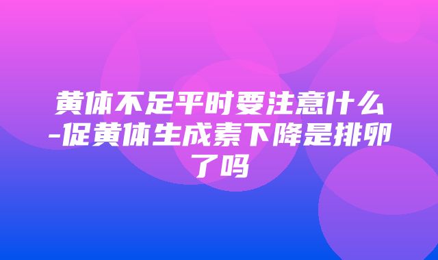 黄体不足平时要注意什么-促黄体生成素下降是排卵了吗