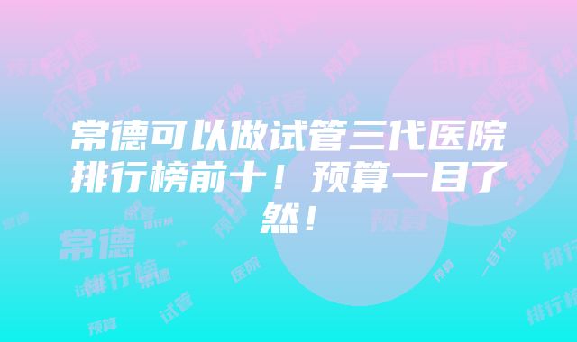 常德可以做试管三代医院排行榜前十！预算一目了然！