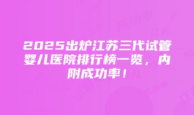 2025出炉江苏三代试管婴儿医院排行榜一览，内附成功率！