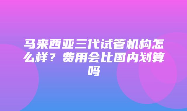 马来西亚三代试管机构怎么样？费用会比国内划算吗