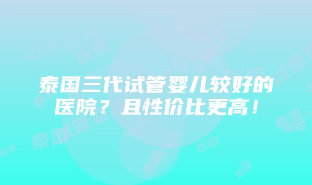 泰国三代试管婴儿较好的医院？且性价比更高！