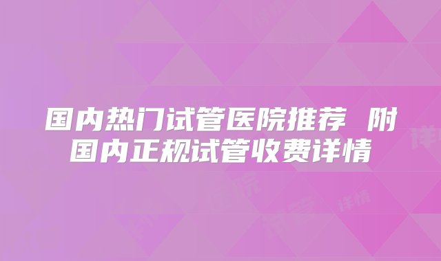 国内热门试管医院推荐 附国内正规试管收费详情