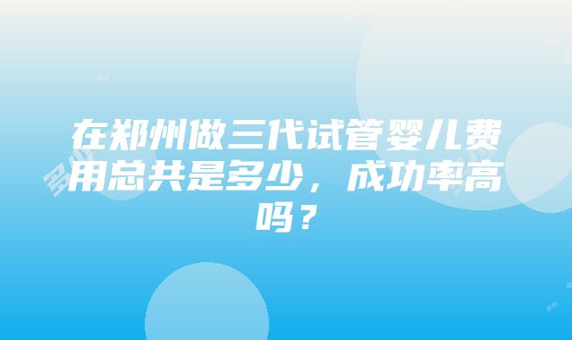 在郑州做三代试管婴儿费用总共是多少，成功率高吗？