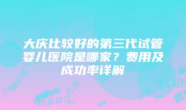 大庆比较好的第三代试管婴儿医院是哪家？费用及成功率详解