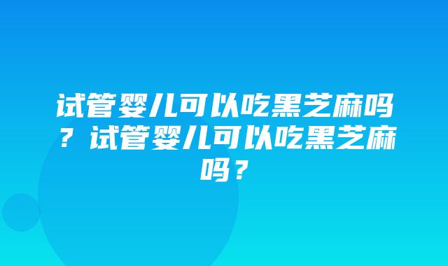 试管婴儿可以吃黑芝麻吗？试管婴儿可以吃黑芝麻吗？