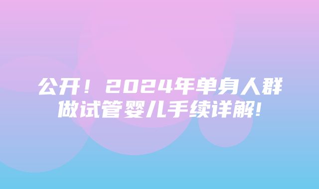 公开！2024年单身人群做试管婴儿手续详解!