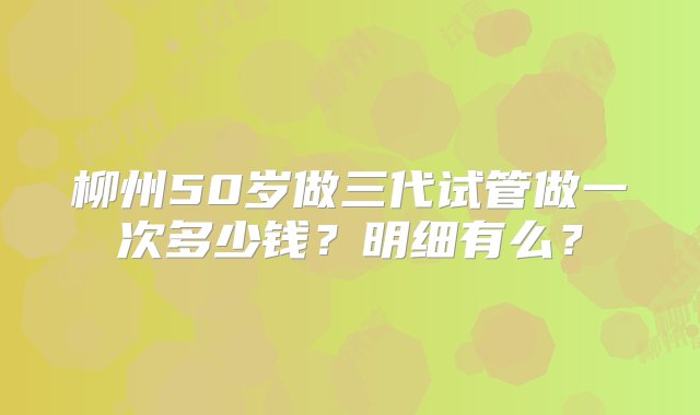 柳州50岁做三代试管做一次多少钱？明细有么？