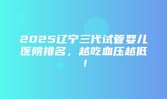 2025辽宁三代试管婴儿医院排名，越吃血压越低！