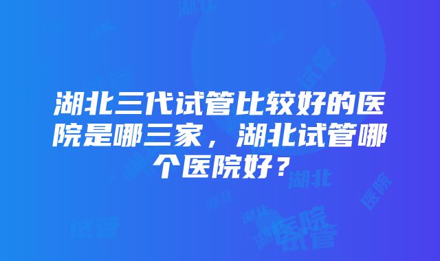 湖北三代试管比较好的医院是哪三家，湖北试管哪个医院好？