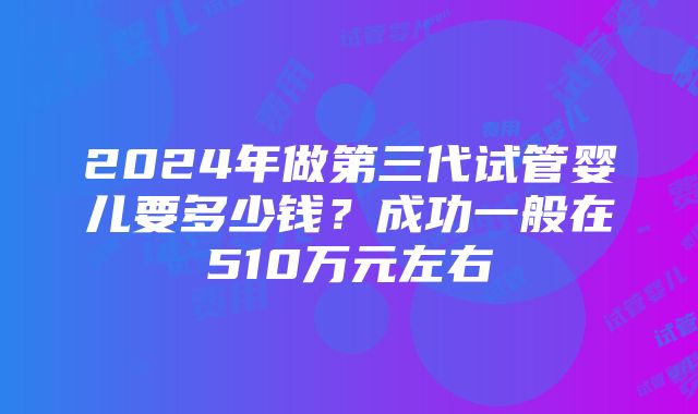 2024年做第三代试管婴儿要多少钱？成功一般在510万元左右