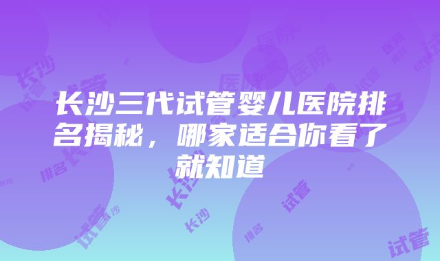 长沙三代试管婴儿医院排名揭秘，哪家适合你看了就知道