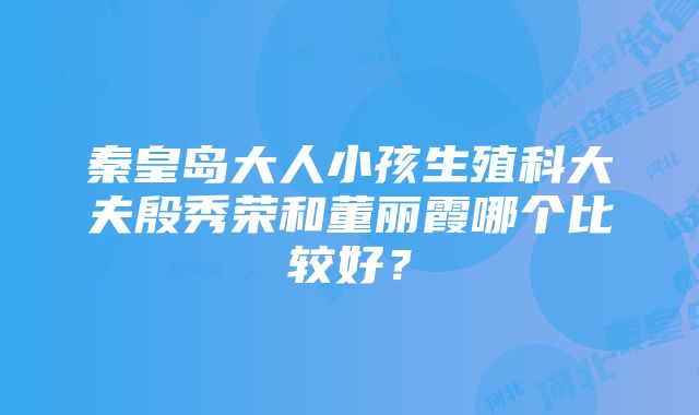 秦皇岛大人小孩生殖科大夫殷秀荣和董丽霞哪个比较好？