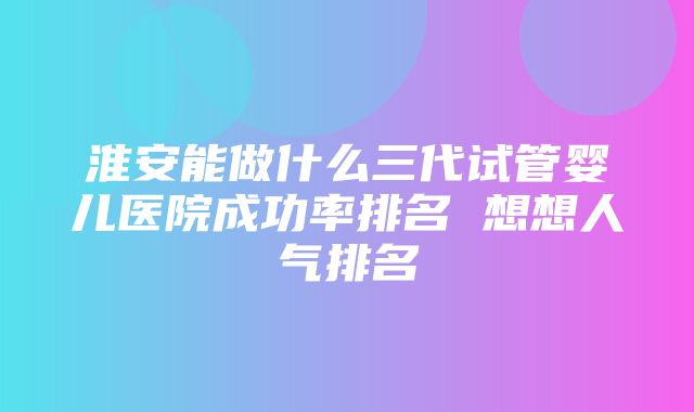 淮安能做什么三代试管婴儿医院成功率排名 想想人气排名