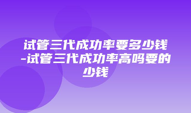 试管三代成功率要多少钱-试管三代成功率高吗要的少钱