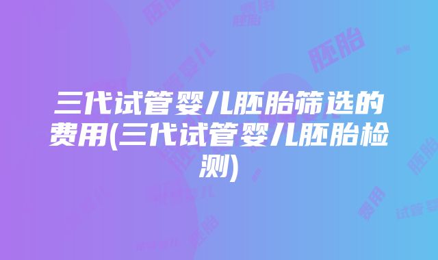 三代试管婴儿胚胎筛选的费用(三代试管婴儿胚胎检测)