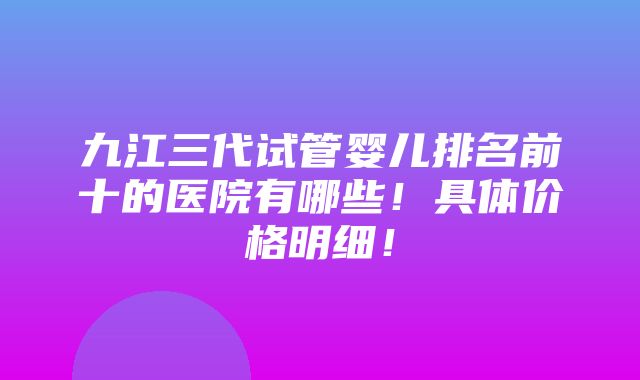 九江三代试管婴儿排名前十的医院有哪些！具体价格明细！