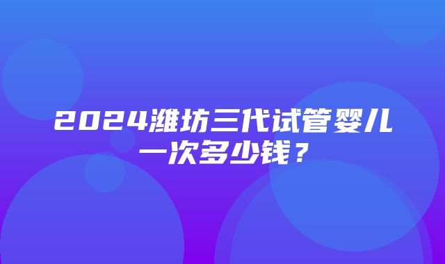 2024潍坊三代试管婴儿一次多少钱？