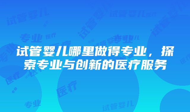 试管婴儿哪里做得专业，探索专业与创新的医疗服务