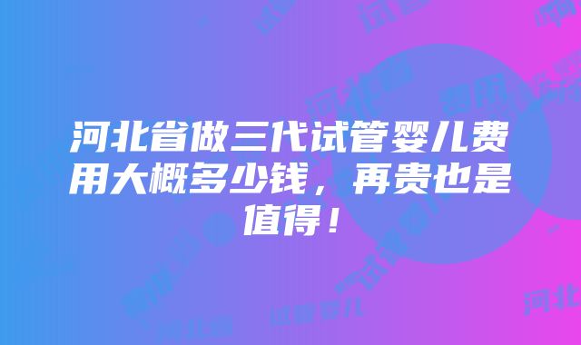 河北省做三代试管婴儿费用大概多少钱，再贵也是值得！