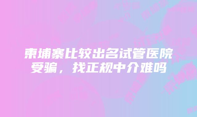 柬埔寨比较出名试管医院受骗，找正规中介难吗