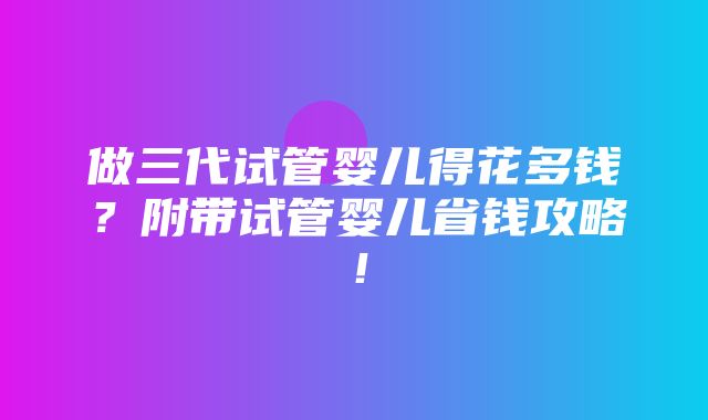 做三代试管婴儿得花多钱？附带试管婴儿省钱攻略！