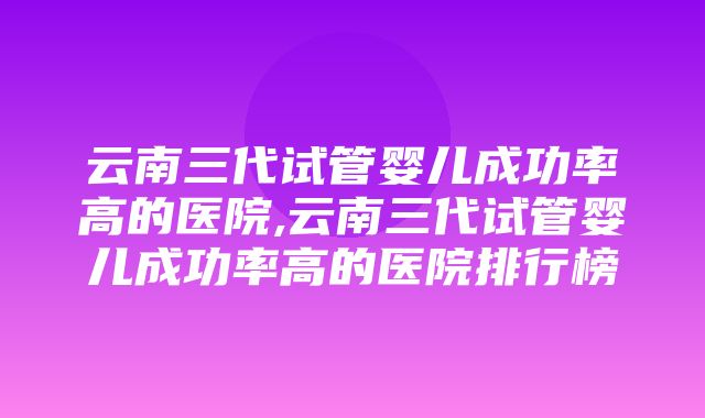 云南三代试管婴儿成功率高的医院,云南三代试管婴儿成功率高的医院排行榜