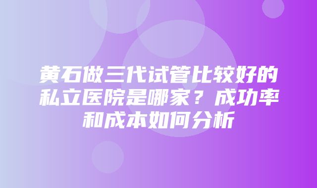 黄石做三代试管比较好的私立医院是哪家？成功率和成本如何分析