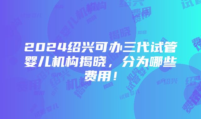 2024绍兴可办三代试管婴儿机构揭晓，分为哪些费用！