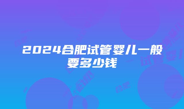 2024合肥试管婴儿一般要多少钱