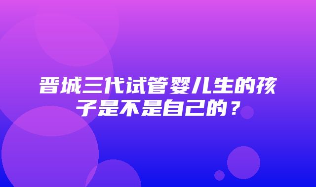 晋城三代试管婴儿生的孩子是不是自己的？