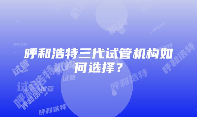 呼和浩特三代试管机构如何选择？