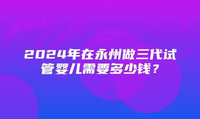 2024年在永州做三代试管婴儿需要多少钱？