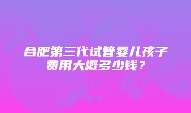 合肥第三代试管婴儿孩子费用大概多少钱？