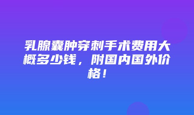 乳腺囊肿穿刺手术费用大概多少钱，附国内国外价格！