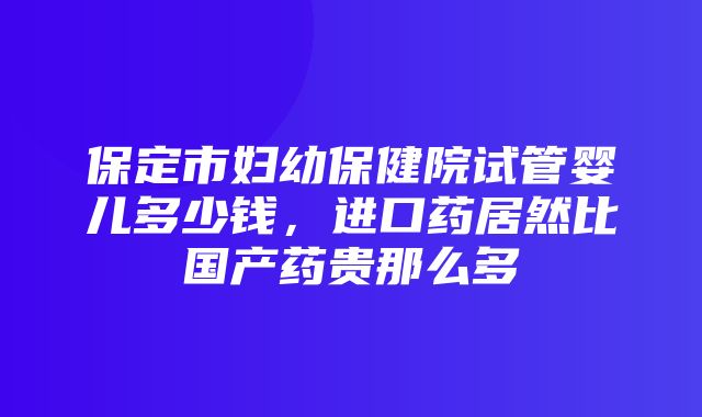 保定市妇幼保健院试管婴儿多少钱，进口药居然比国产药贵那么多