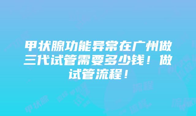 甲状腺功能异常在广州做三代试管需要多少钱！做试管流程！