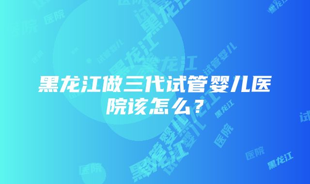 黑龙江做三代试管婴儿医院该怎么？