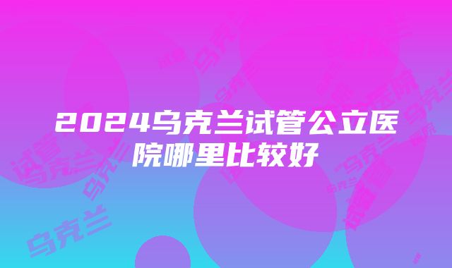 2024乌克兰试管公立医院哪里比较好