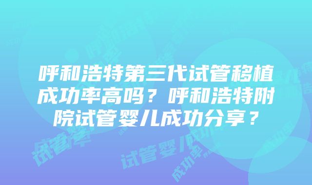 呼和浩特第三代试管移植成功率高吗？呼和浩特附院试管婴儿成功分享？