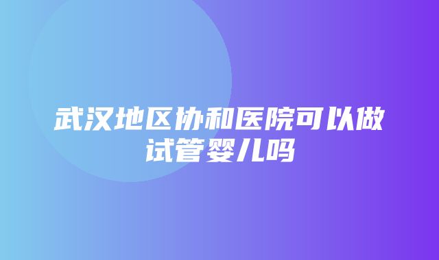 武汉地区协和医院可以做试管婴儿吗