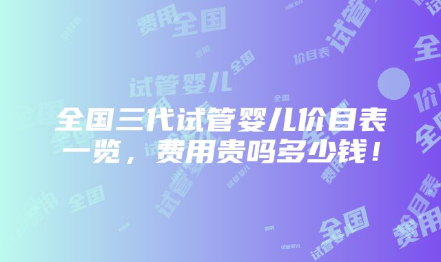 全国三代试管婴儿价目表一览，费用贵吗多少钱！