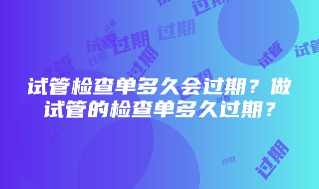 试管检查单多久会过期？做试管的检查单多久过期？