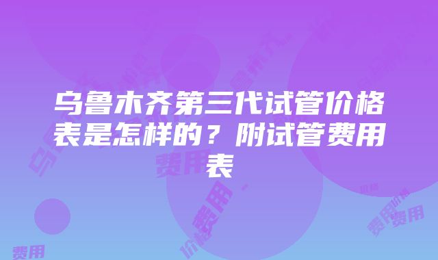 乌鲁木齐第三代试管价格表是怎样的？附试管费用表