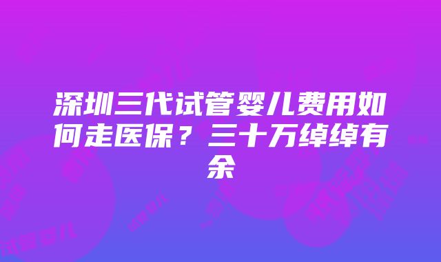 深圳三代试管婴儿费用如何走医保？三十万绰绰有余