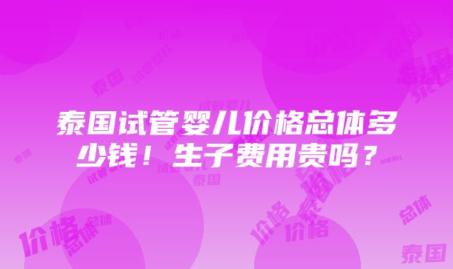 泰国试管婴儿价格总体多少钱！生子费用贵吗？